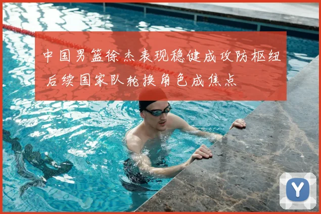 中国男篮徐杰表现稳健成攻防枢纽 后续国家队轮换角色成焦点