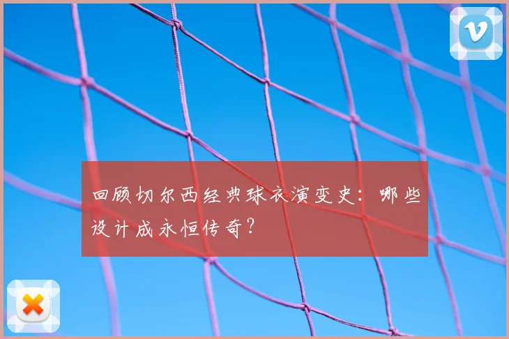 回顾切尔西经典球衣演变史：哪些设计成永恒传奇？