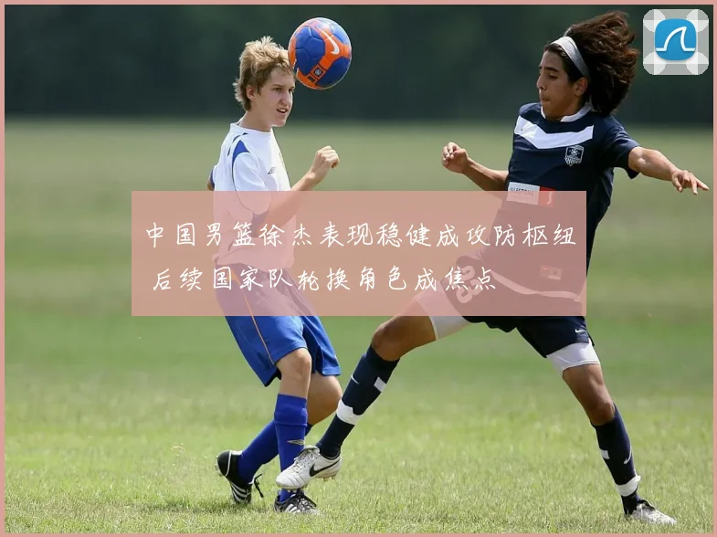 中国男篮徐杰表现稳健成攻防枢纽 后续国家队轮换角色成焦点