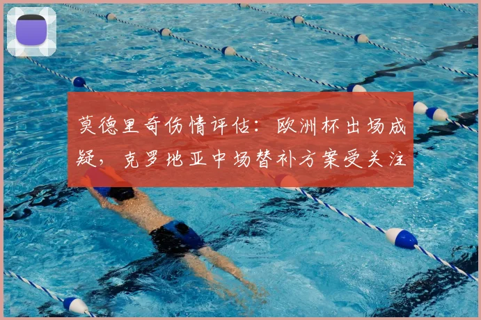 莫德里奇伤情评估:欧洲杯出场成疑,克罗地亚中场替补方案受关注